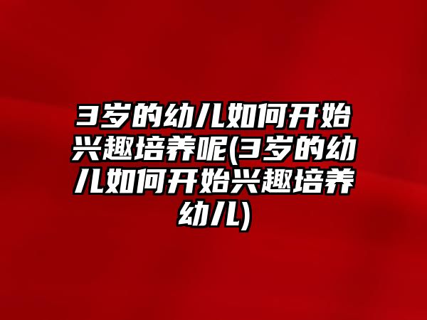 3歲的幼兒如何開始興趣培養(yǎng)呢(3歲的幼兒如何開始興趣培養(yǎng)幼兒)