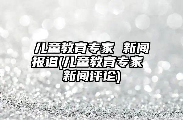 兒童教育專家 新聞報(bào)道(兒童教育專家 新聞評論)