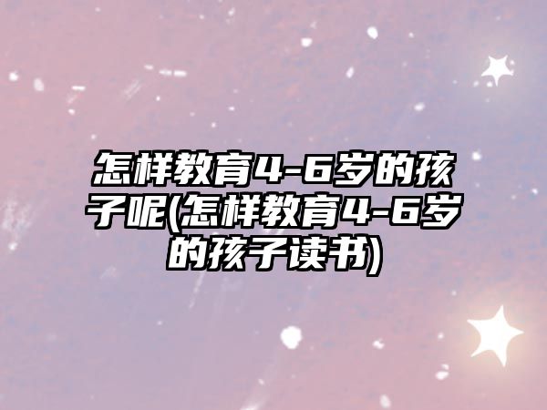 怎樣教育4-6歲的孩子呢(怎樣教育4-6歲的孩子讀書)