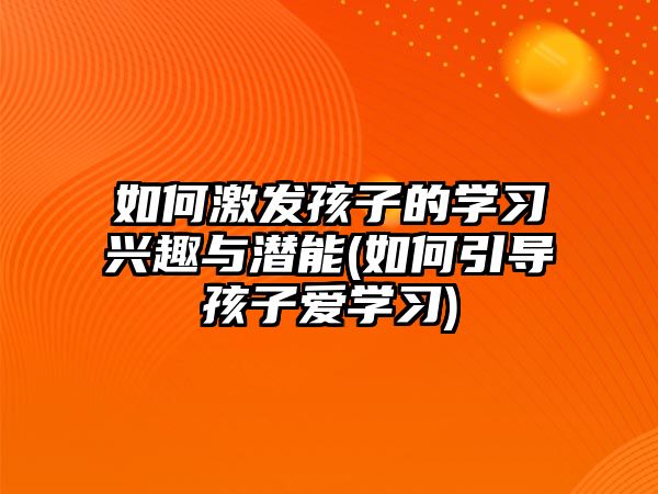 如何激發(fā)孩子的學(xué)習(xí)興趣與潛能(如何引導(dǎo)孩子愛學(xué)習(xí))