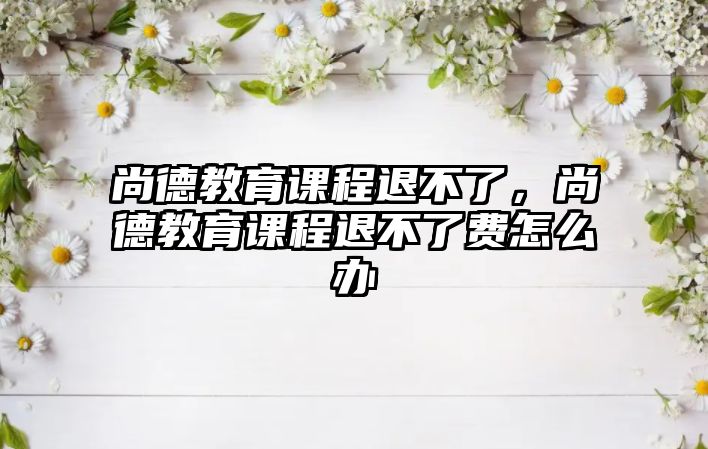 尚德教育課程退不了，尚德教育課程退不了費(fèi)怎么辦