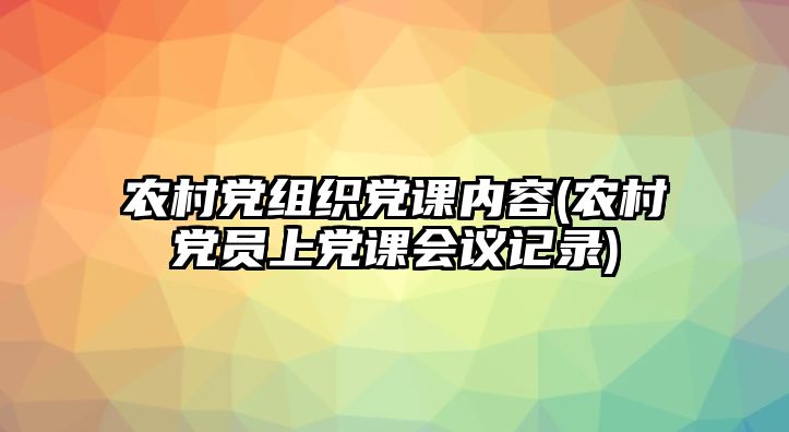 農(nóng)村黨組織黨課內(nèi)容(農(nóng)村黨員上黨課會議記錄)