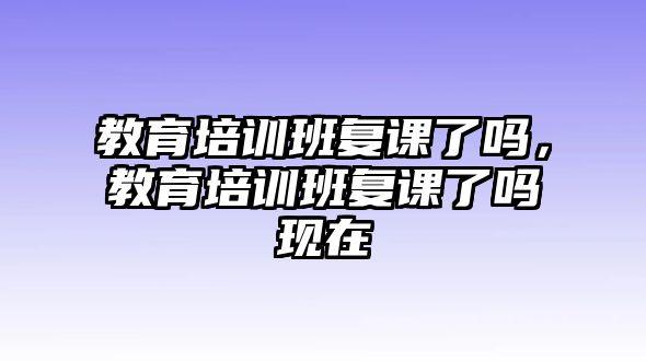 教育培訓(xùn)班復(fù)課了嗎，教育培訓(xùn)班復(fù)課了嗎現(xiàn)在