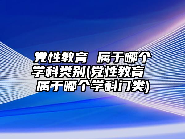 黨性教育 屬于哪個學(xué)科類別(黨性教育 屬于哪個學(xué)科門類)