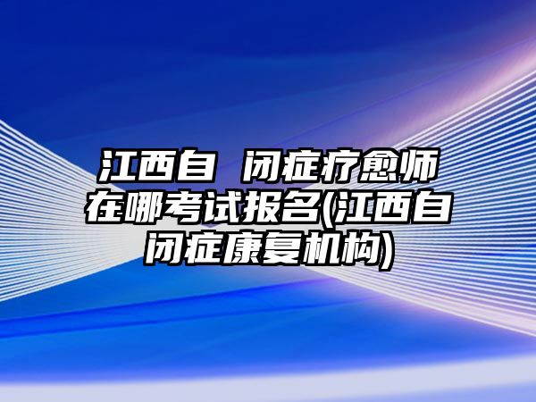 江西自 閉癥療愈師在哪考試報名(江西自閉癥康復(fù)機構(gòu))