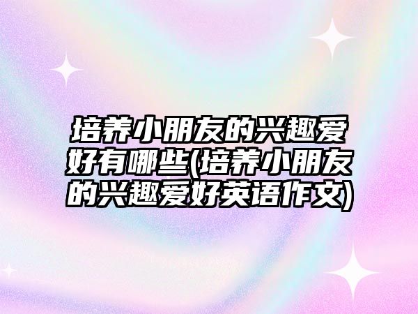 培養(yǎng)小朋友的興趣愛好有哪些(培養(yǎng)小朋友的興趣愛好英語作文)