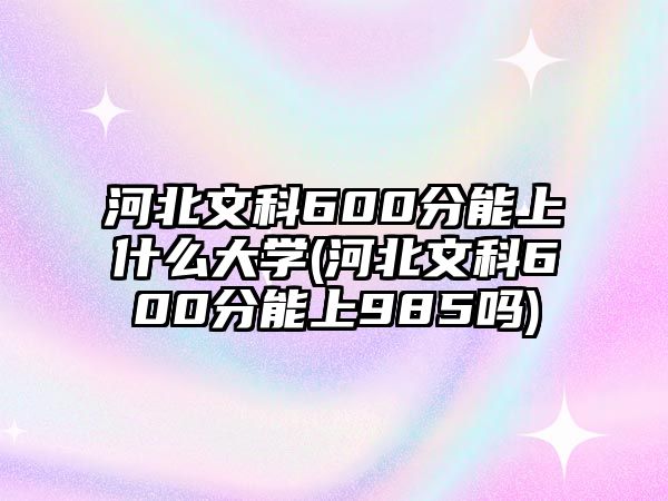 河北文科600分能上什么大學(xué)(河北文科600分能上985嗎)