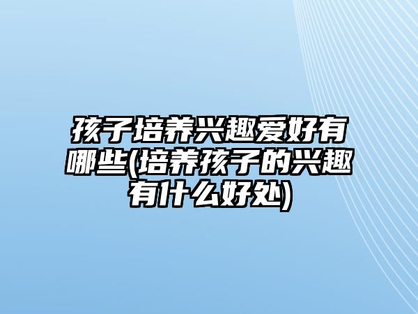 孩子培養(yǎng)興趣愛好有哪些(培養(yǎng)孩子的興趣有什么好處)