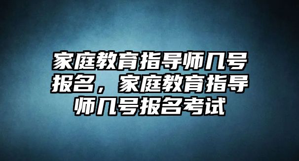 家庭教育指導(dǎo)師幾號報名，家庭教育指導(dǎo)師幾號報名考試