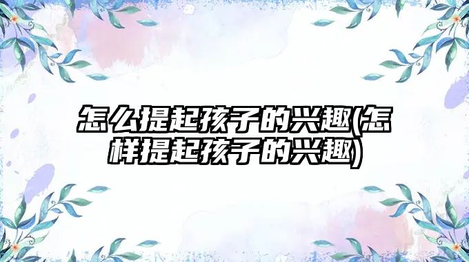 怎么提起孩子的興趣(怎樣提起孩子的興趣)