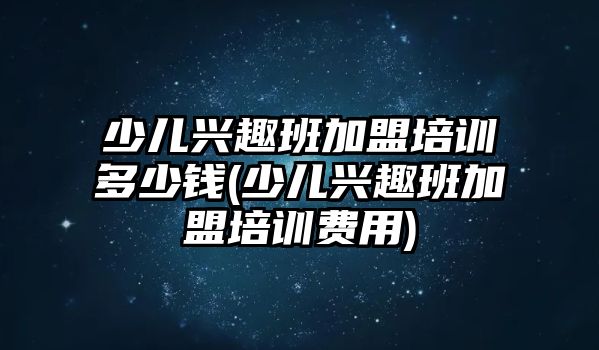 少兒興趣班加盟培訓(xùn)多少錢(少兒興趣班加盟培訓(xùn)費用)