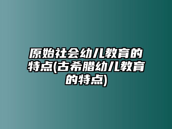 原始社會幼兒教育的特點(古希臘幼兒教育的特點)