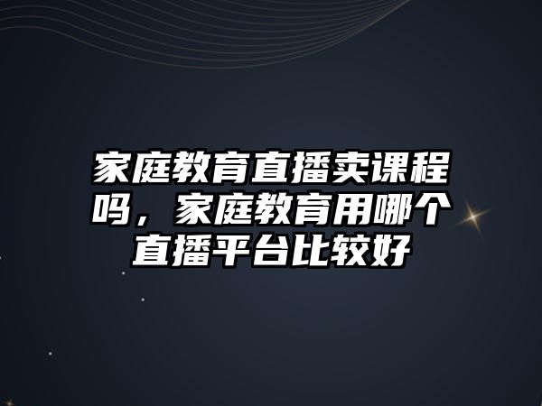 家庭教育直播賣課程嗎，家庭教育用哪個直播平臺比較好