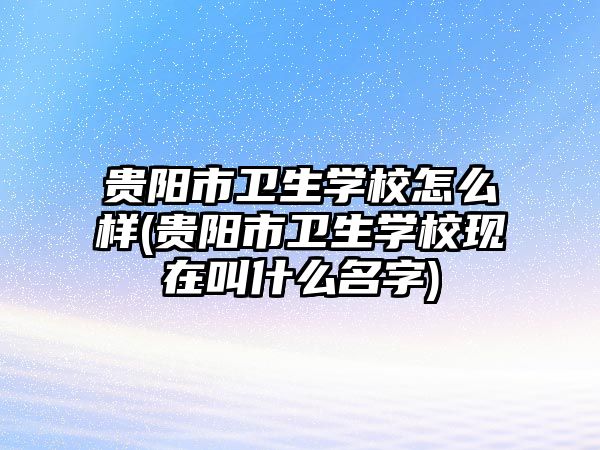 貴陽市衛(wèi)生學(xué)校怎么樣(貴陽市衛(wèi)生學(xué)校現(xiàn)在叫什么名字)