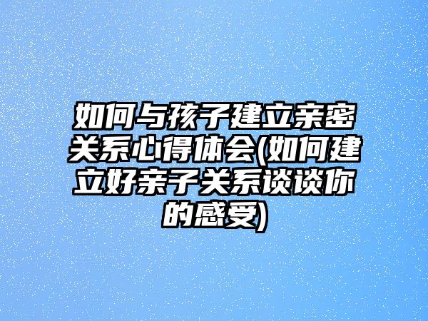 如何與孩子建立親密關(guān)系心得體會(huì)(如何建立好親子關(guān)系談?wù)勀愕母惺?