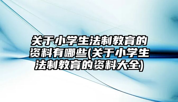 關于小學生法制教育的資料有哪些(關于小學生法制教育的資料大全)