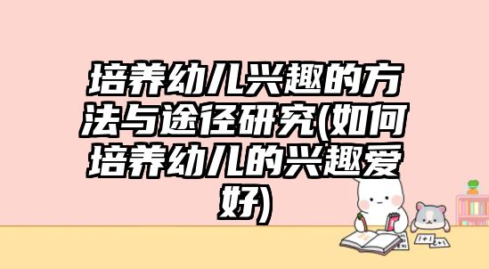 培養(yǎng)幼兒興趣的方法與途徑研究(如何培養(yǎng)幼兒的興趣愛好)