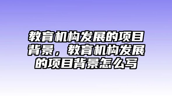 教育機構(gòu)發(fā)展的項目背景，教育機構(gòu)發(fā)展的項目背景怎么寫