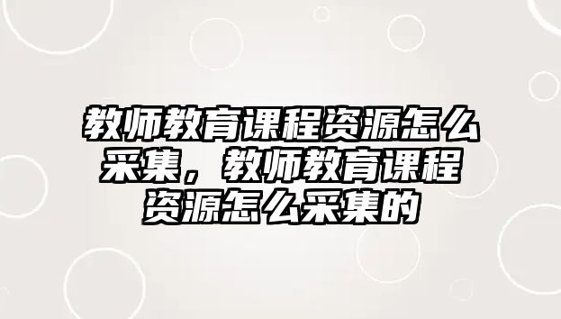 教師教育課程資源怎么采集，教師教育課程資源怎么采集的