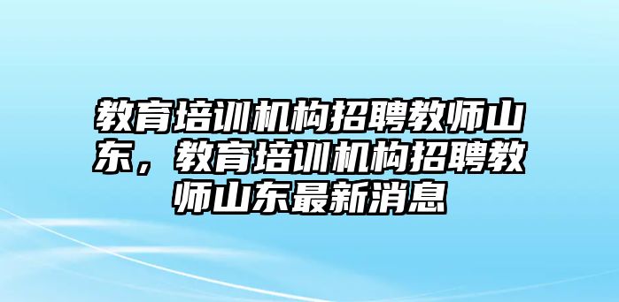 教育培訓(xùn)機(jī)構(gòu)招聘教師山東，教育培訓(xùn)機(jī)構(gòu)招聘教師山東最新消息