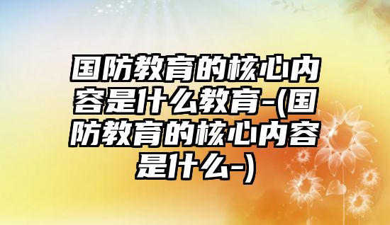 國防教育的核心內(nèi)容是什么教育-(國防教育的核心內(nèi)容是什么-)