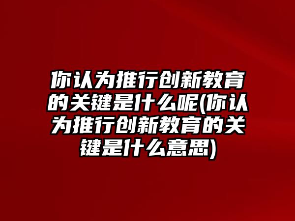 你認為推行創(chuàng)新教育的關(guān)鍵是什么呢(你認為推行創(chuàng)新教育的關(guān)鍵是什么意思)