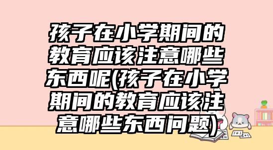 孩子在小學(xué)期間的教育應(yīng)該注意哪些東西呢(孩子在小學(xué)期間的教育應(yīng)該注意哪些東西問題)