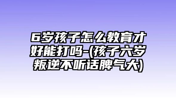 6歲孩子怎么教育才好能打嗎-(孩子六歲叛逆不聽話脾氣大)