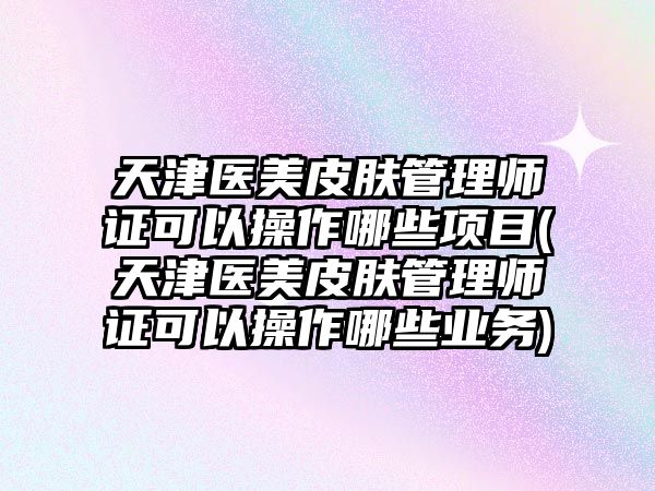 天津醫(yī)美皮膚管理師證可以操作哪些項目(天津醫(yī)美皮膚管理師證可以操作哪些業(yè)務(wù))