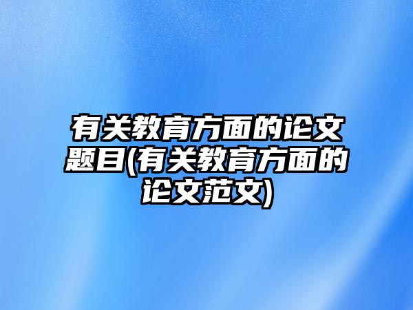 有關(guān)教育方面的論文題目(有關(guān)教育方面的論文范文)