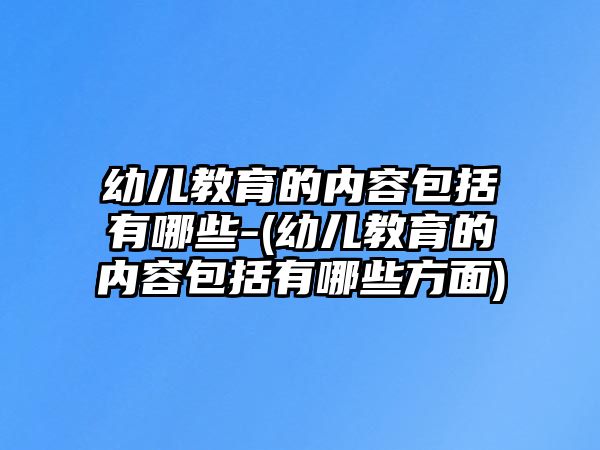 幼兒教育的內(nèi)容包括有哪些-(幼兒教育的內(nèi)容包括有哪些方面)