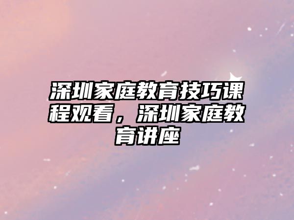 深圳家庭教育技巧課程觀看，深圳家庭教育講座