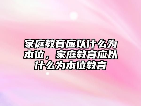 家庭教育應(yīng)以什么為本位，家庭教育應(yīng)以什么為本位教育