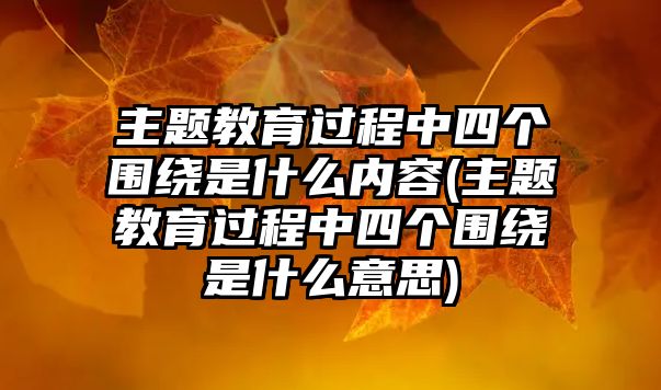 主題教育過程中四個(gè)圍繞是什么內(nèi)容(主題教育過程中四個(gè)圍繞是什么意思)