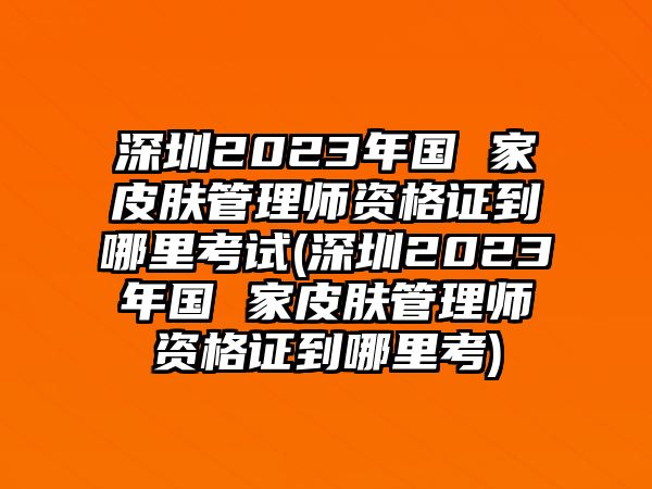 深圳2023年國(guó) 家皮膚管理師資格證到哪里考試(深圳2023年國(guó) 家皮膚管理師資格證到哪里考)