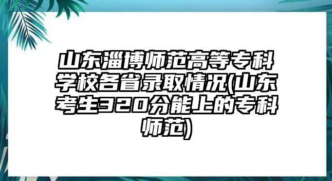 山東淄博師范高等專科學校各省錄取情況(山東考生320分能上的專科師范)