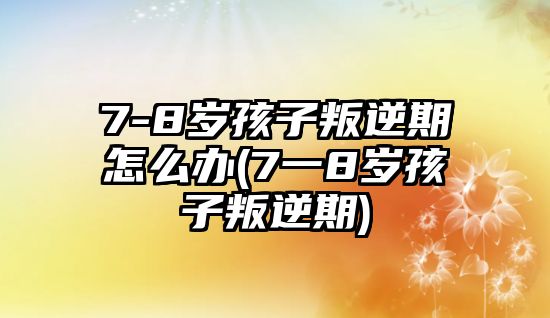 7-8歲孩子叛逆期怎么辦(7一8歲孩子叛逆期)