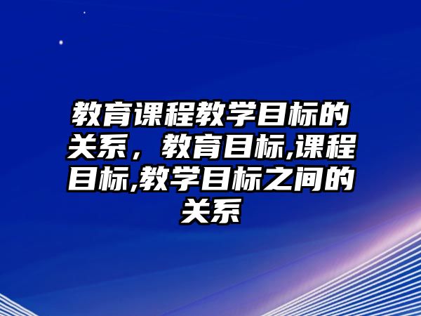 教育課程教學(xué)目標(biāo)的關(guān)系，教育目標(biāo),課程目標(biāo),教學(xué)目標(biāo)之間的關(guān)系