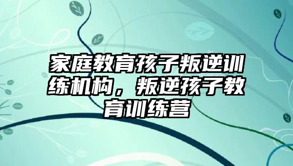 家庭教育孩子叛逆訓(xùn)練機構(gòu)，叛逆孩子教育訓(xùn)練營