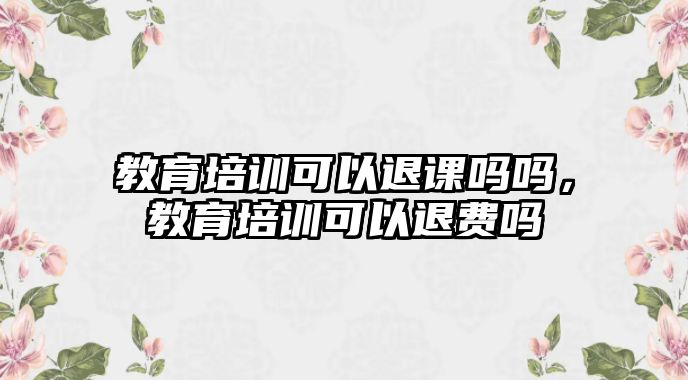 教育培訓(xùn)可以退課嗎嗎，教育培訓(xùn)可以退費(fèi)嗎