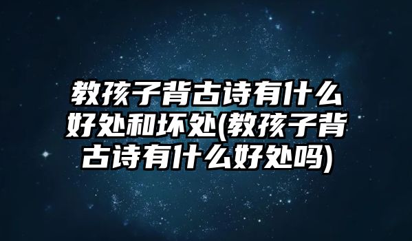 教孩子背古詩有什么好處和壞處(教孩子背古詩有什么好處嗎)