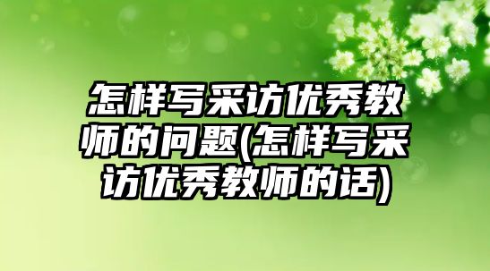 怎樣寫采訪優(yōu)秀教師的問題(怎樣寫采訪優(yōu)秀教師的話)