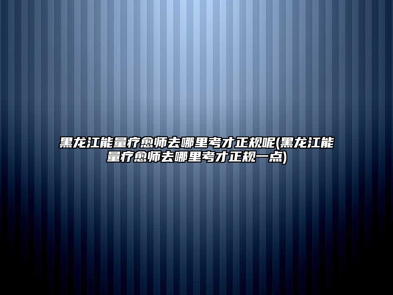 黑龍江能量療愈師去哪里考才正規(guī)呢(黑龍江能量療愈師去哪里考才正規(guī)一點)