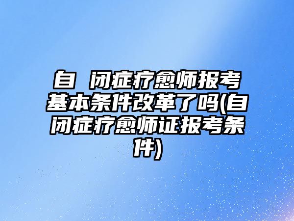 自 閉癥療愈師報考基本條件改革了嗎(自閉癥療愈師證報考條件)