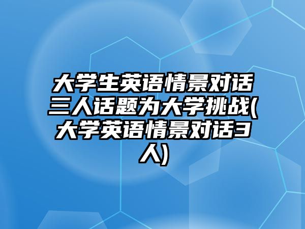 大學生英語情景對話三人話題為大學挑戰(zhàn)(大學英語情景對話3人)