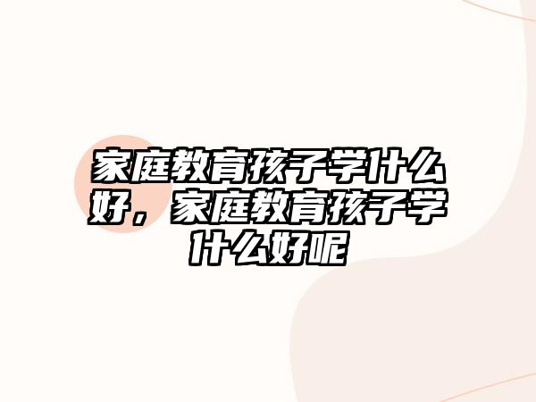 家庭教育孩子學(xué)什么好，家庭教育孩子學(xué)什么好呢