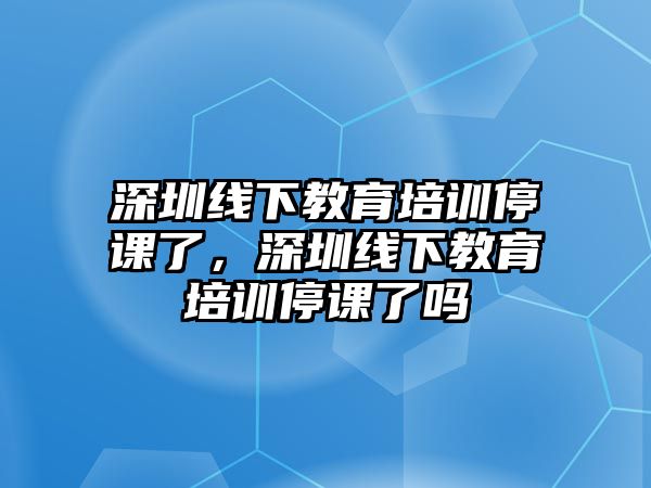 深圳線下教育培訓停課了，深圳線下教育培訓停課了嗎