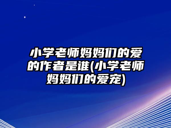 小學(xué)老師媽媽們的愛的作者是誰(小學(xué)老師媽媽們的愛寵)