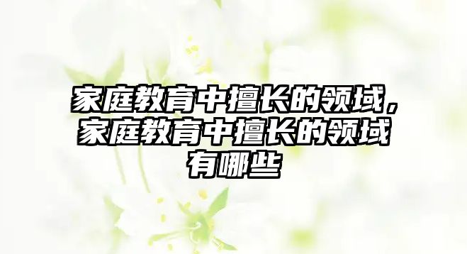 家庭教育中擅長(zhǎng)的領(lǐng)域，家庭教育中擅長(zhǎng)的領(lǐng)域有哪些