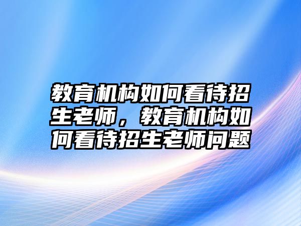 教育機構(gòu)如何看待招生老師，教育機構(gòu)如何看待招生老師問題